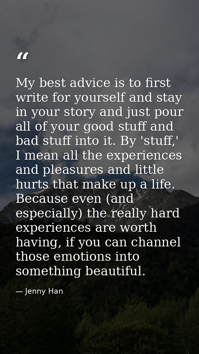 My best advice is to first write for yourself and stay in your story and just pour all of your good stuff and bad stuff  — Jenny Han