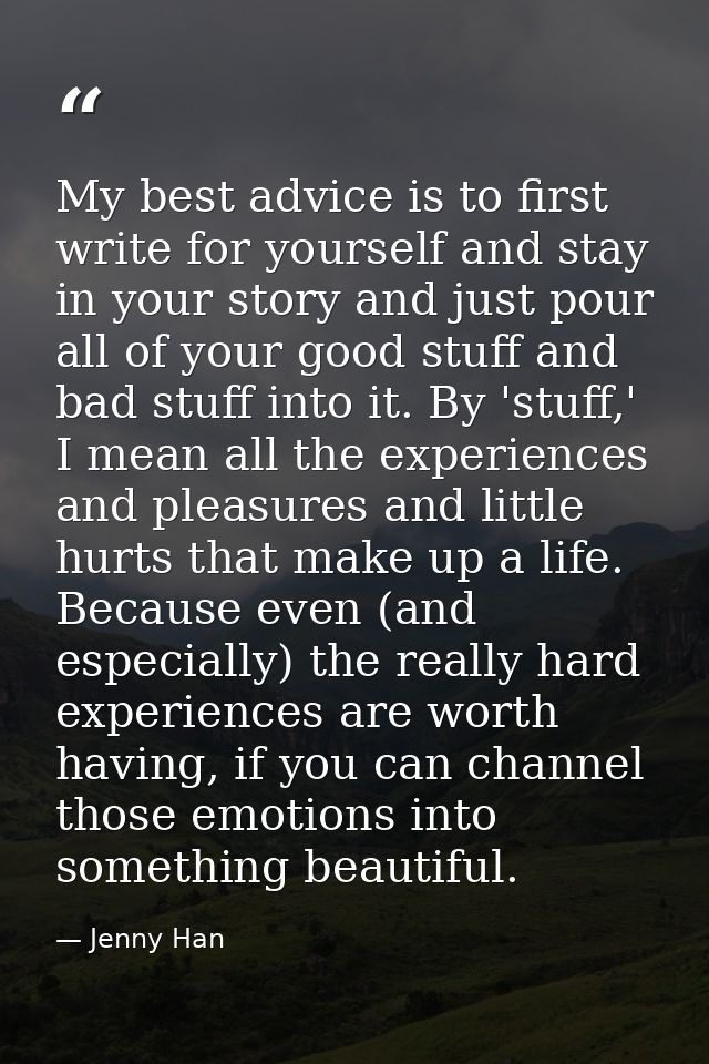 My best advice is to first write for yourself and stay in your story and just pour all of your good stuff and bad stuff  — Jenny Han