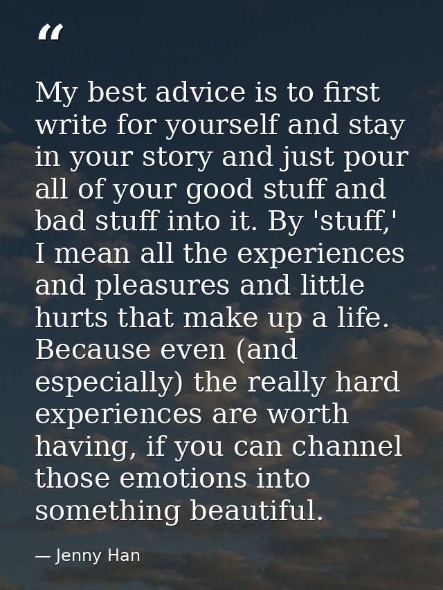 My best advice is to first write for yourself and stay in your story and just pour all of your good stuff and bad stuff  — Jenny Han