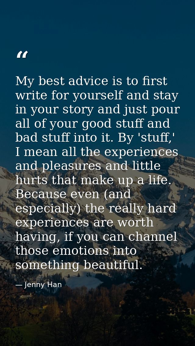 My best advice is to first write for yourself and stay in your story and just pour all of your good stuff and bad stuff  — Jenny Han
