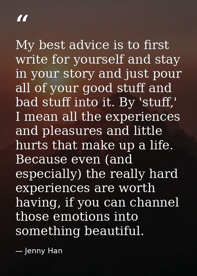My best advice is to first write for yourself and stay in your story and just pour all of your good stuff and bad stuff  — Jenny Han