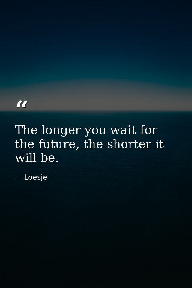 The longer you wait for the future, the shorter it will be. — Loesje