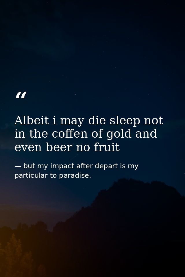 Albeit i may die sleep not in the coffen of gold and even beer no fruit — but my impact after depart is my particular to paradise.