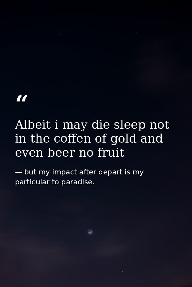 Albeit i may die sleep not in the coffen of gold and even beer no fruit — but my impact after depart is my particular to paradise.