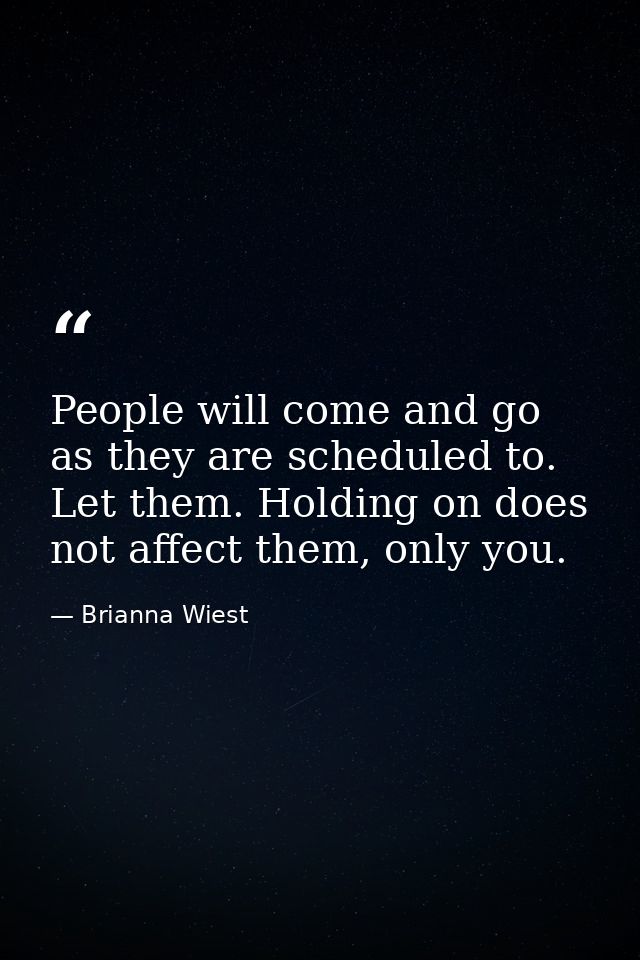 People will come and go as they are scheduled to. Let them. Holding on does not affect them, only you. — Brianna Wiest