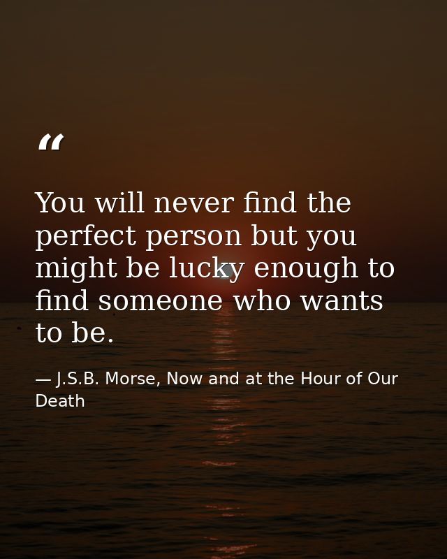 You will never find the perfect person but you might be lucky enough to find someone who wants to be. — J.S.B. Morse, Now and at the Hour of Our Death