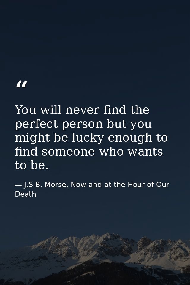 You will never find the perfect person but you might be lucky enough to find someone who wants to be. — J.S.B. Morse, Now and at the Hour of Our Death