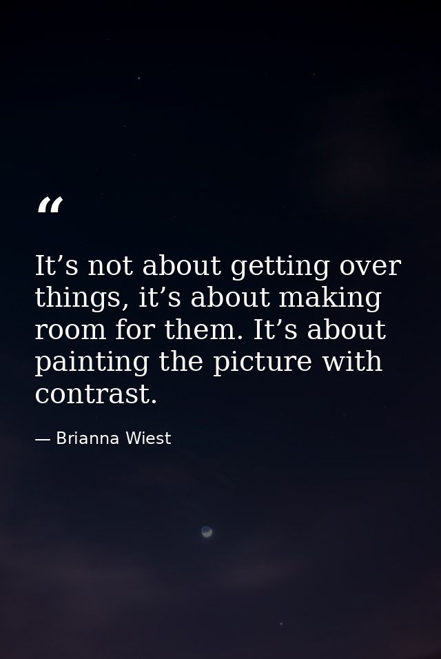 It’s not about getting over things, it’s about making room for them. It’s about painting the picture with contrast. — Brianna Wiest