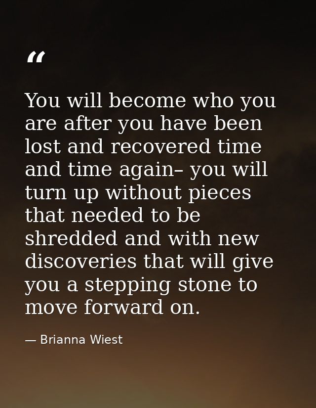 You will become who you are after you have been lost and recovered time and time again– you will turn up without pieces  — Brianna Wiest