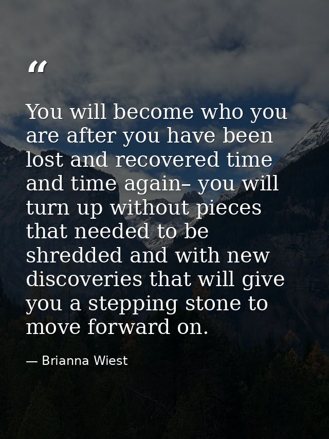 You will become who you are after you have been lost and recovered time and time again– you will turn up without pieces  — Brianna Wiest