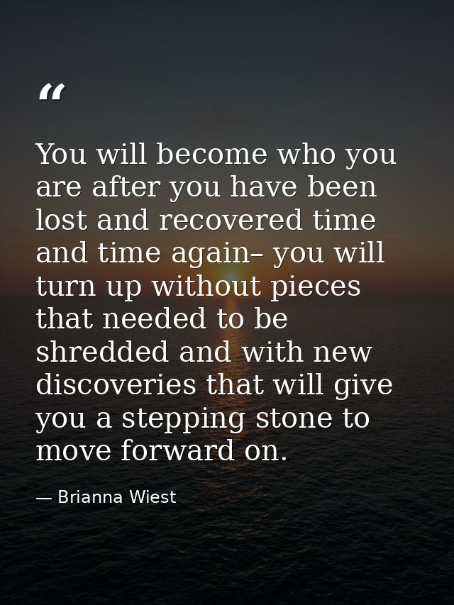 You will become who you are after you have been lost and recovered time and time again– you will turn up without pieces  — Brianna Wiest