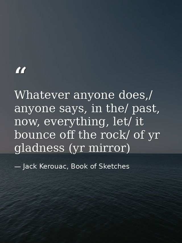 Whatever anyone does,/ anyone says, in the/ past, now, everything, let/ it bounce off the rock/ of yr gladness (yr mirro — Jack Kerouac, Book of Sketches