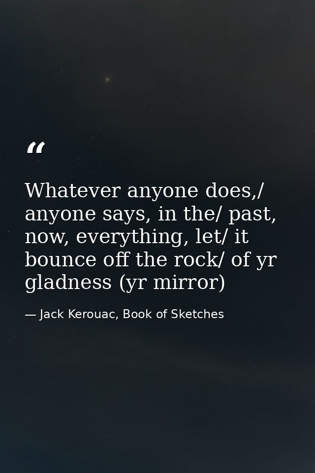Whatever anyone does,/ anyone says, in the/ past, now, everything, let/ it bounce off the rock/ of yr gladness (yr mirro — Jack Kerouac, Book of Sketches