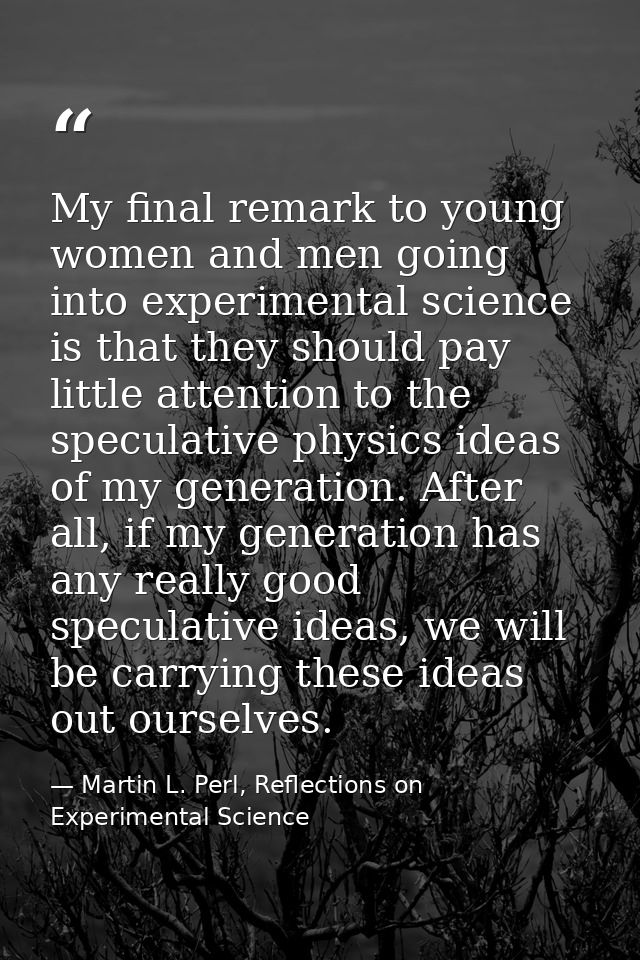 My final remark to young women and men going into experimental science is that they should pay little attention to the s — Martin L. Perl, Reflections on Experimental Science