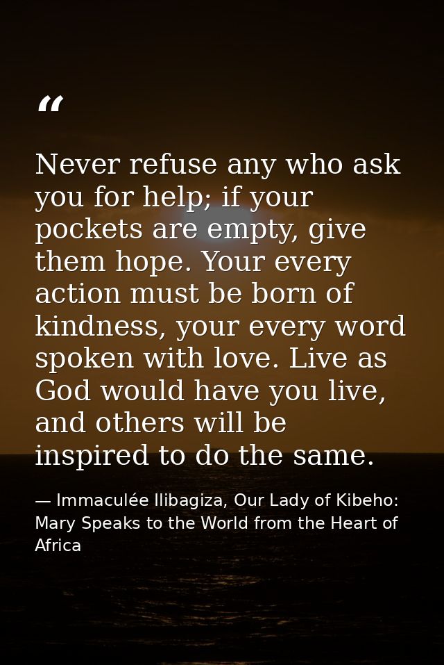 Never refuse any who ask you for help; if your pockets are empty, give them hope. Your every action must be born of kind — Immaculée Ilibagiza, Our Lady of Kibeho: Mary Speaks to the World from the Heart of Africa