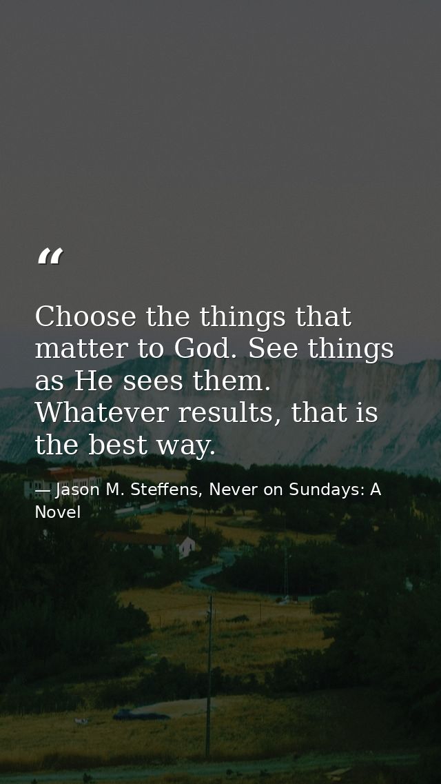 Choose the things that matter to God. See things as He sees them. Whatever results, that is the best way. — Jason M. Steffens, Never on Sundays: A Novel