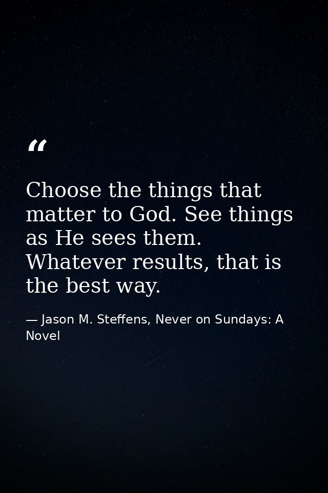 Choose the things that matter to God. See things as He sees them. Whatever results, that is the best way. — Jason M. Steffens, Never on Sundays: A Novel