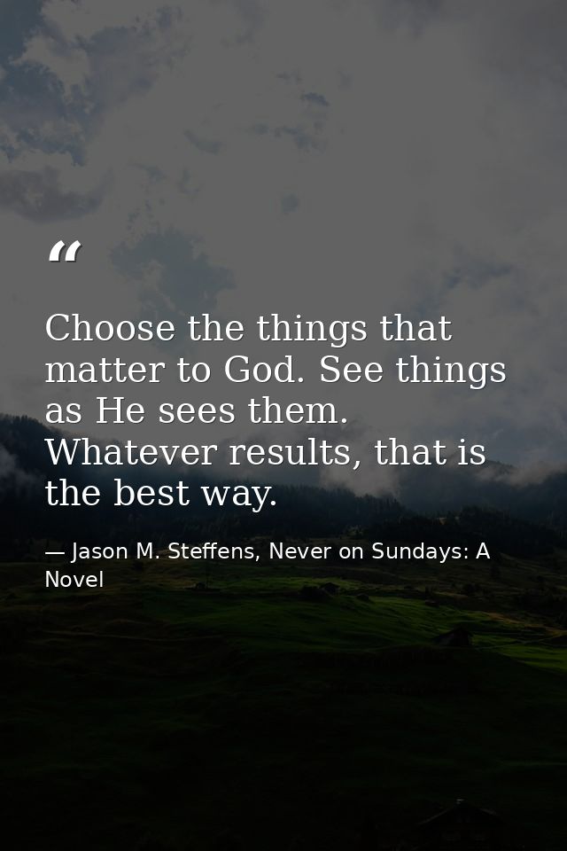 Choose the things that matter to God. See things as He sees them. Whatever results, that is the best way. — Jason M. Steffens, Never on Sundays: A Novel