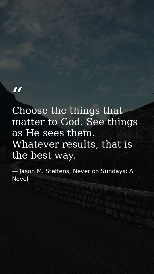 Choose the things that matter to God. See things as He sees them. Whatever results, that is the best way. — Jason M. Steffens, Never on Sundays: A Novel