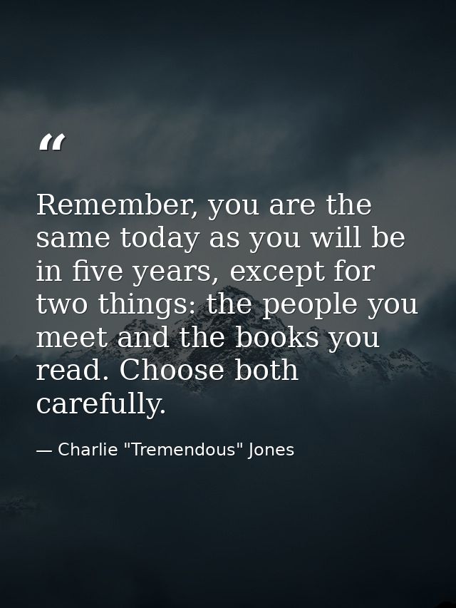 Remember, you are the same today as you will be in five years, except for two things: the people you meet and the books  — Charlie "Tremendous" Jones