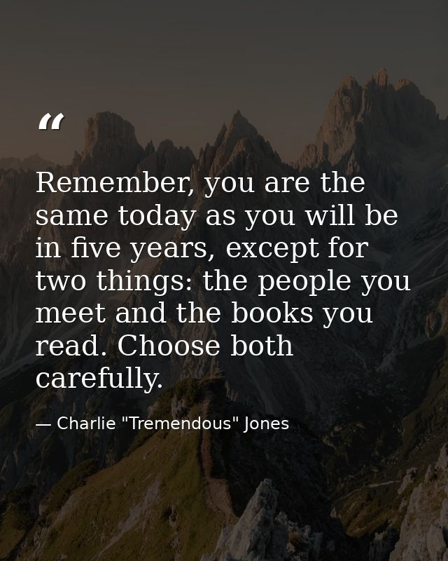 Remember, you are the same today as you will be in five years, except for two things: the people you meet and the books  — Charlie "Tremendous" Jones