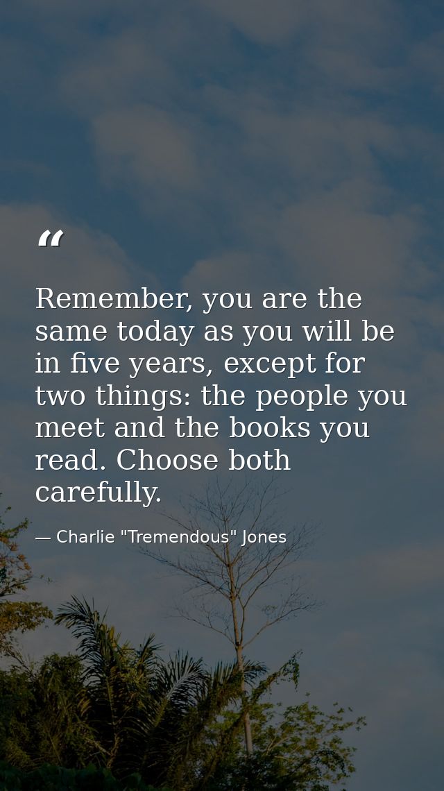 Remember, you are the same today as you will be in five years, except for two things: the people you meet and the books  — Charlie "Tremendous" Jones