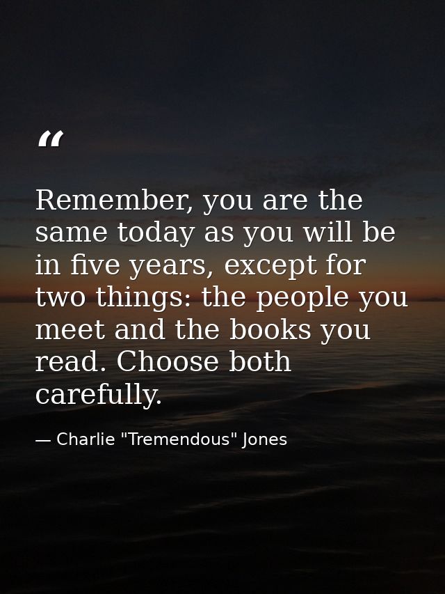 Remember, you are the same today as you will be in five years, except for two things: the people you meet and the books  — Charlie "Tremendous" Jones