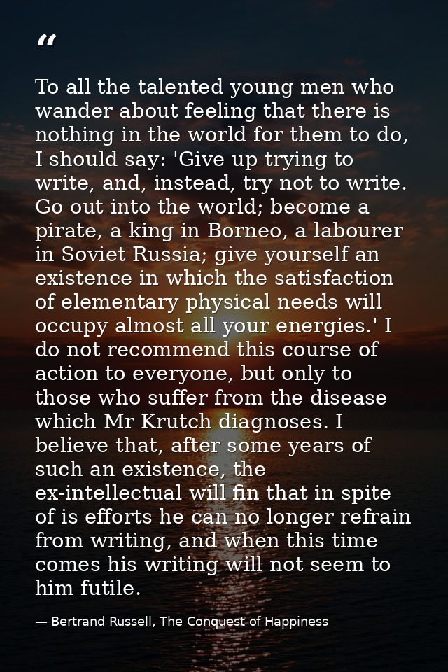 To all the talented young men who wander about feeling that there is nothing in the world for them to do, I should say:  — Bertrand Russell, The Conquest of Happiness