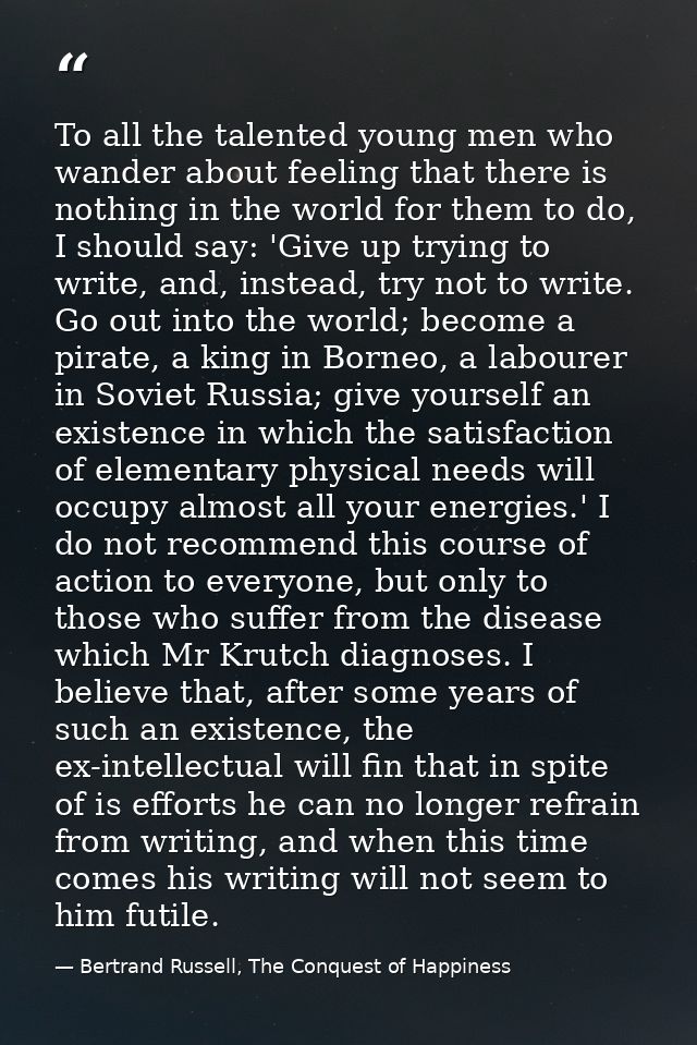 To all the talented young men who wander about feeling that there is nothing in the world for them to do, I should say:  — Bertrand Russell, The Conquest of Happiness