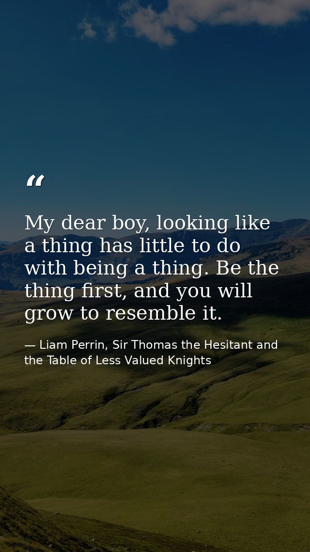My dear boy, looking like a thing has little to do with being a thing. Be the thing first, and you will grow to resemble — Liam Perrin, Sir Thomas the Hesitant and the Table of Less Valued Knights