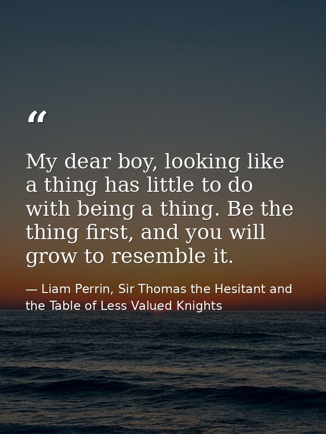 My dear boy, looking like a thing has little to do with being a thing. Be the thing first, and you will grow to resemble — Liam Perrin, Sir Thomas the Hesitant and the Table of Less Valued Knights