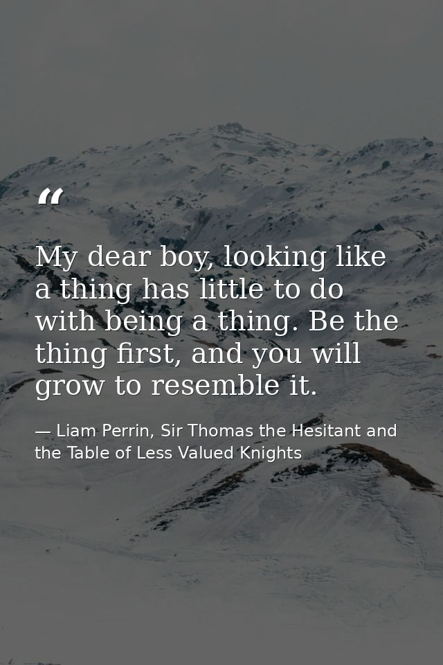 My dear boy, looking like a thing has little to do with being a thing. Be the thing first, and you will grow to resemble — Liam Perrin, Sir Thomas the Hesitant and the Table of Less Valued Knights