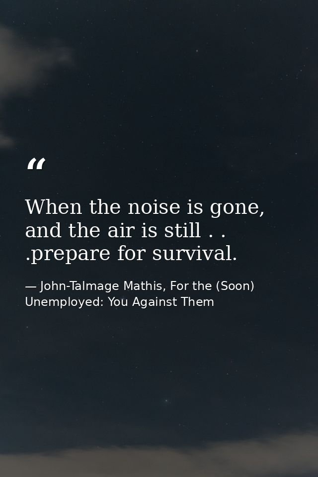 When the noise is gone, and the air is still . . .prepare for survival. — John-Talmage Mathis, For the (Soon) Unemployed: You Against Them