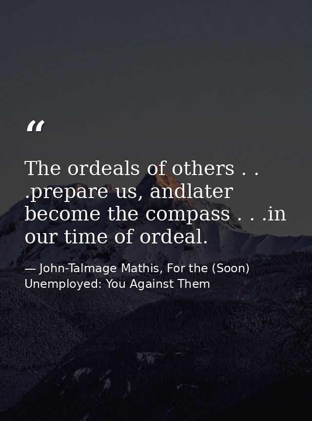 The ordeals of others . . .prepare us, andlater become the compass . . .in our time of ordeal. — John-Talmage Mathis, For the (Soon) Unemployed: You Against Them