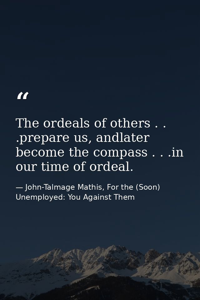 The ordeals of others . . .prepare us, andlater become the compass . . .in our time of ordeal. — John-Talmage Mathis, For the (Soon) Unemployed: You Against Them
