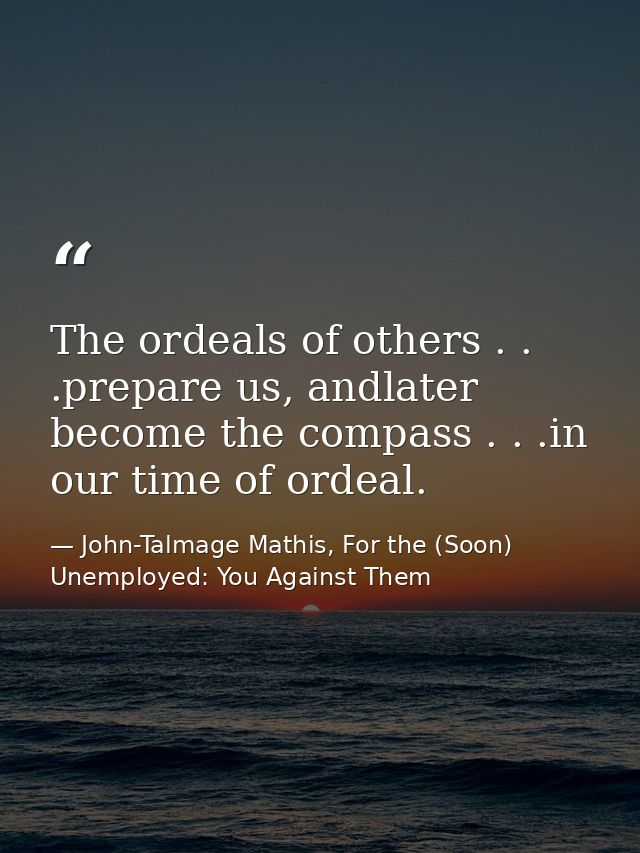 The ordeals of others . . .prepare us, andlater become the compass . . .in our time of ordeal. — John-Talmage Mathis, For the (Soon) Unemployed: You Against Them