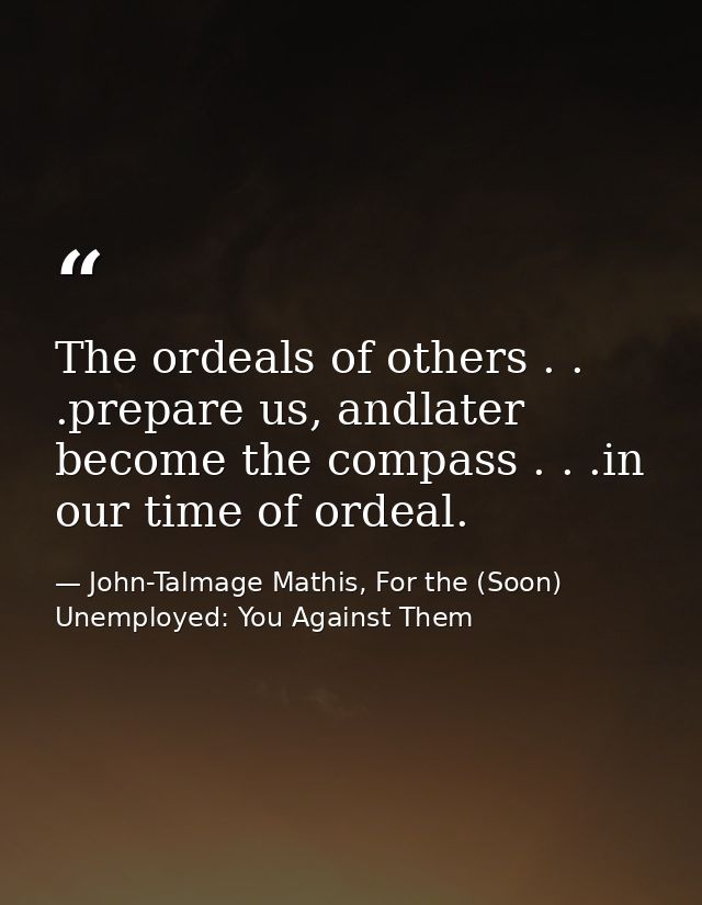 The ordeals of others . . .prepare us, andlater become the compass . . .in our time of ordeal. — John-Talmage Mathis, For the (Soon) Unemployed: You Against Them
