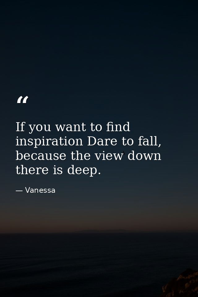 If you want to find inspiration Dare to fall, because the view down there is deep. — Vanessa