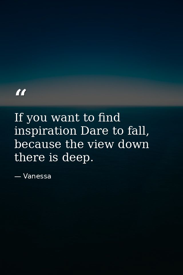 If you want to find inspiration Dare to fall, because the view down there is deep. — Vanessa