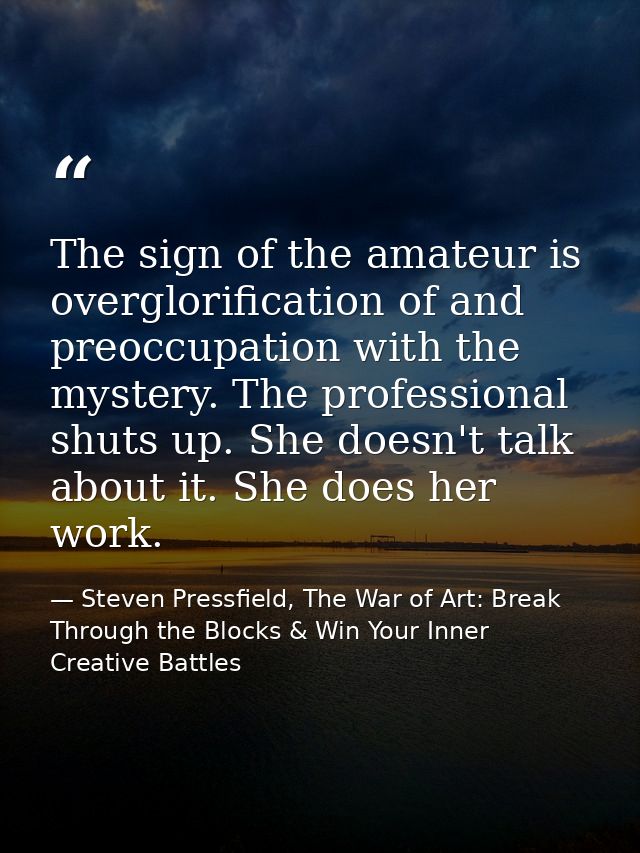 The sign of the amateur is overglorification of and preoccupation with the mystery. The professional shuts up. She doesn — Steven Pressfield, The War of Art: Break Through the Blocks & Win Your Inner Creative Battles