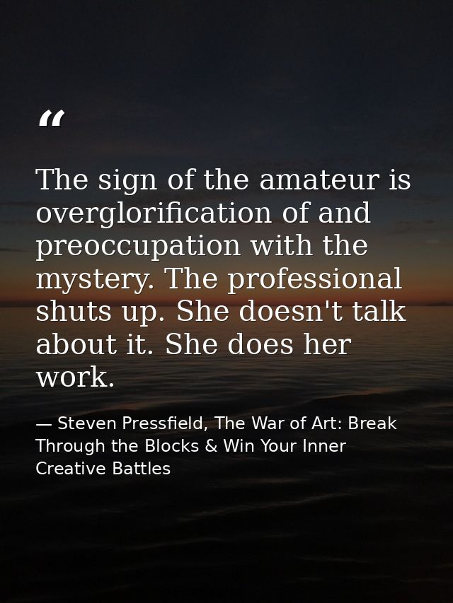 The sign of the amateur is overglorification of and preoccupation with the mystery. The professional shuts up. She doesn — Steven Pressfield, The War of Art: Break Through the Blocks & Win Your Inner Creative Battles