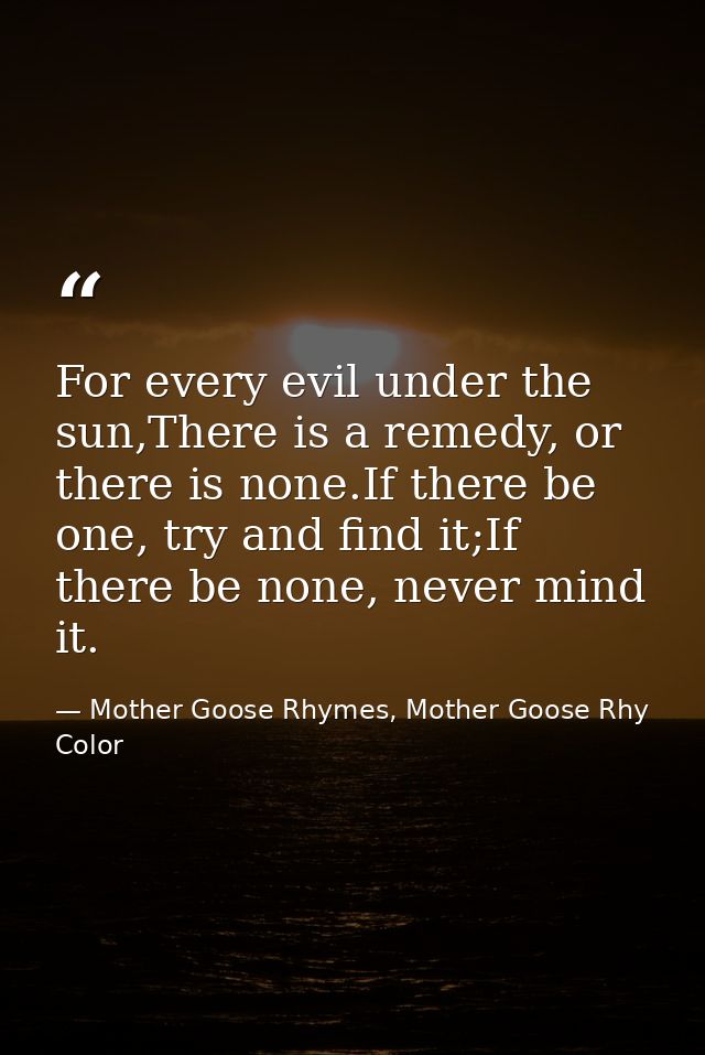 For every evil under the sun,There is a remedy, or there is none.If there be one, try and find it;If there be none, neve — Mother Goose Rhymes, Mother Goose Rhy Color