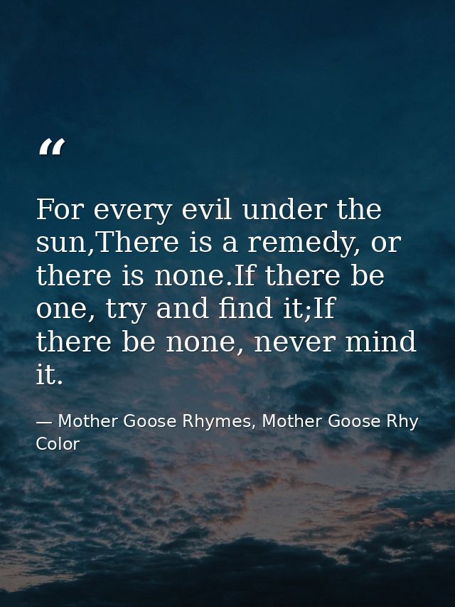 For every evil under the sun,There is a remedy, or there is none.If there be one, try and find it;If there be none, neve — Mother Goose Rhymes, Mother Goose Rhy Color