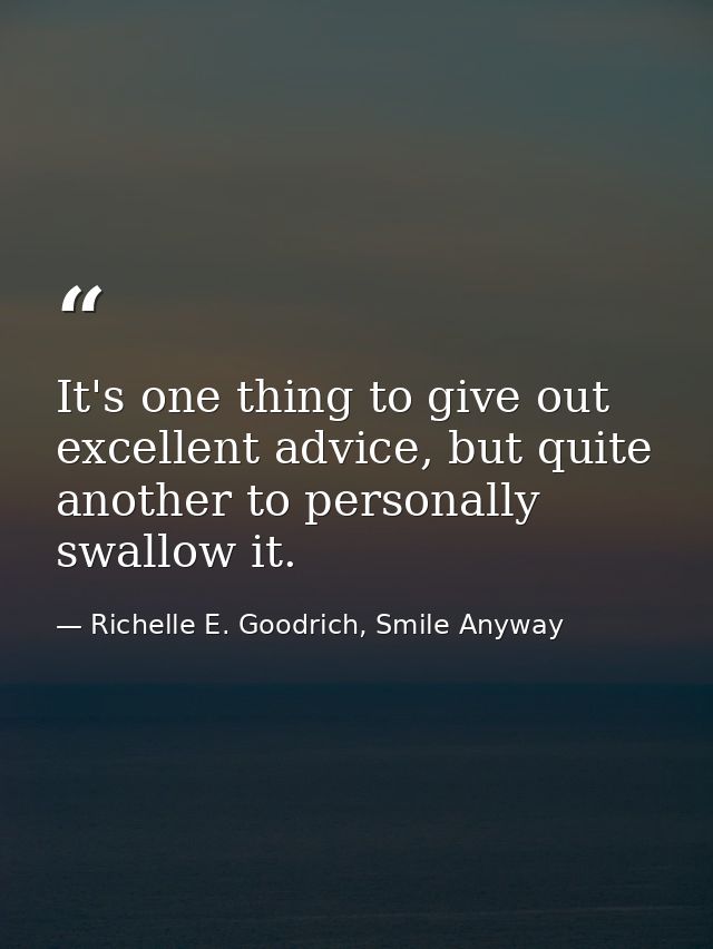 It's one thing to give out excellent advice, but quite another to personally swallow it. — Richelle E. Goodrich, Smile Anyway