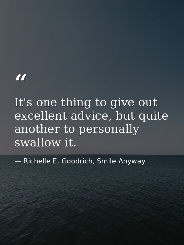 It's one thing to give out excellent advice, but quite another to personally swallow it. — Richelle E. Goodrich, Smile Anyway