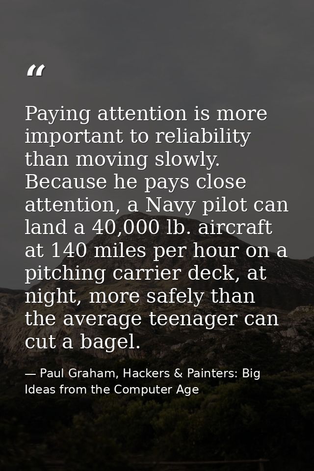 Paying attention is more important to reliability than moving slowly. Because he pays close attention, a Navy pilot can  — Paul Graham, Hackers & Painters: Big Ideas from the Computer Age