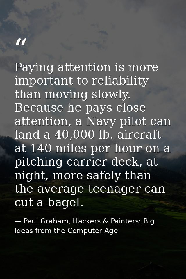 Paying attention is more important to reliability than moving slowly. Because he pays close attention, a Navy pilot can  — Paul Graham, Hackers & Painters: Big Ideas from the Computer Age
