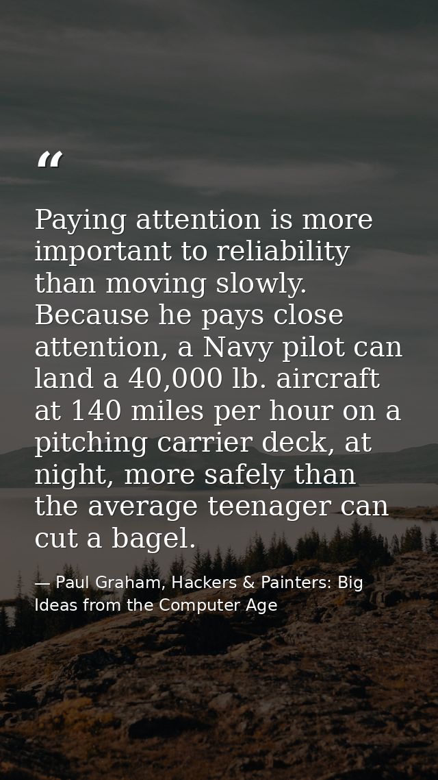 Paying attention is more important to reliability than moving slowly. Because he pays close attention, a Navy pilot can  — Paul Graham, Hackers & Painters: Big Ideas from the Computer Age