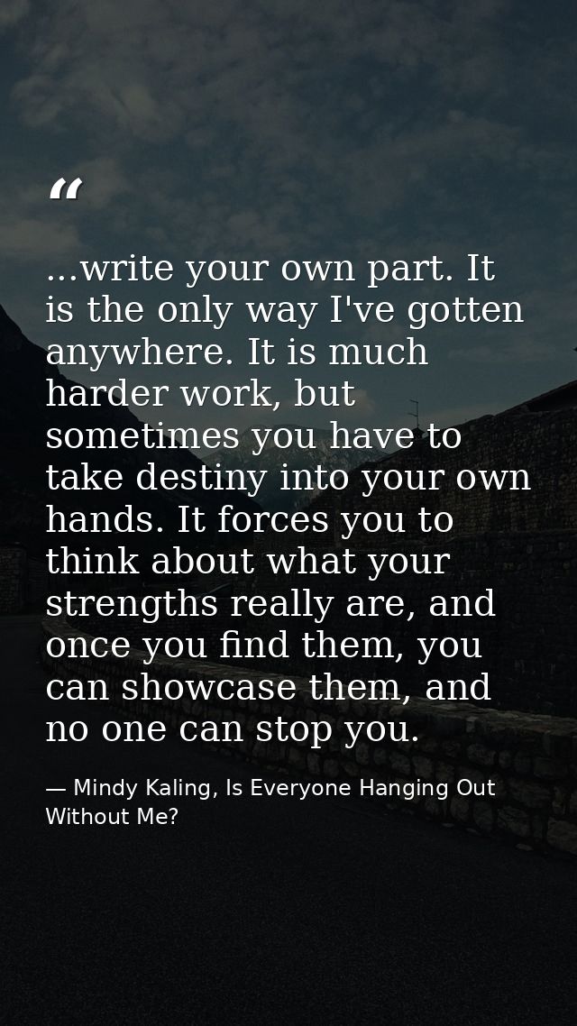 ...write your own part. It is the only way I've gotten anywhere. It is much harder work, but sometimes you have to take  — Mindy Kaling, Is Everyone Hanging Out Without Me?