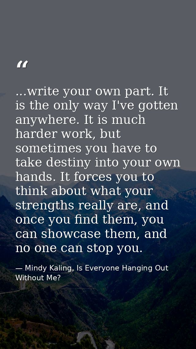 ...write your own part. It is the only way I've gotten anywhere. It is much harder work, but sometimes you have to take  — Mindy Kaling, Is Everyone Hanging Out Without Me?